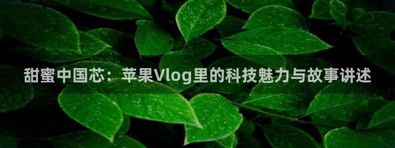糖心vlog 破解：甜蜜中国芯：苹果Vlog里的科技魅力与故事讲述